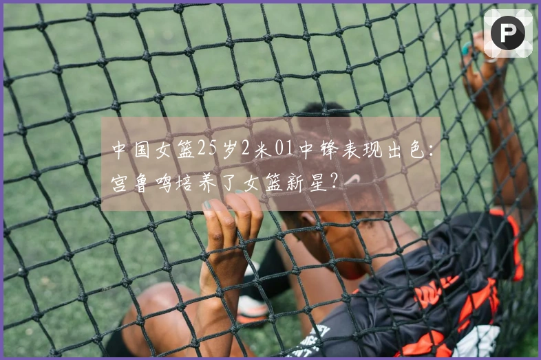 中国女篮25岁2米01中锋表现出色：宫鲁鸣培养了女篮新星？