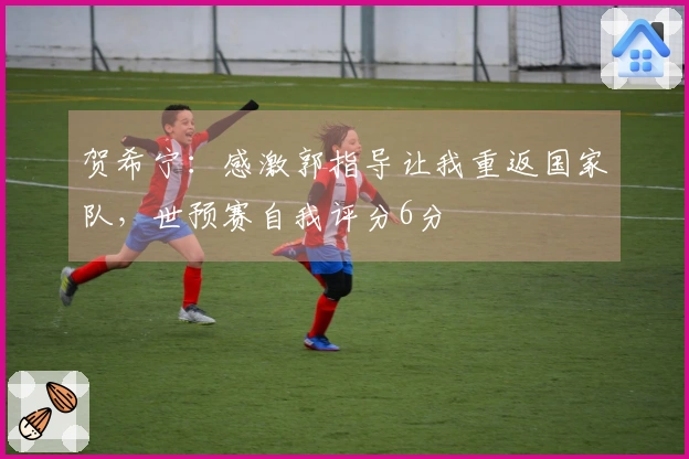 贺希宁：感激郭指导让我重返国家队，世预赛自我评分6分