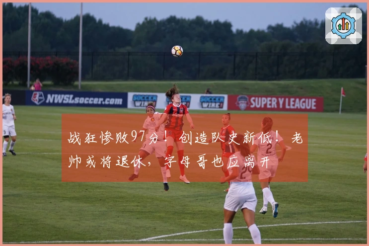 战狂惨败97分！创造队史新低！老帅或将退休，字母哥也应离开