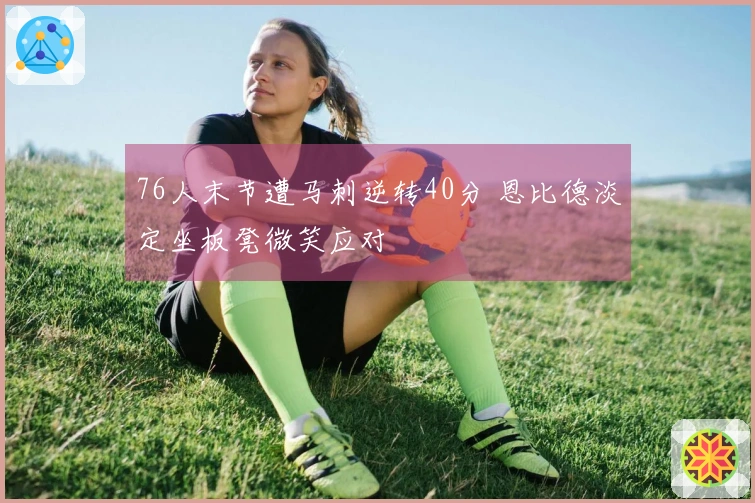 76人末节遭马刺逆转40分 恩比德淡定坐板凳微笑应对