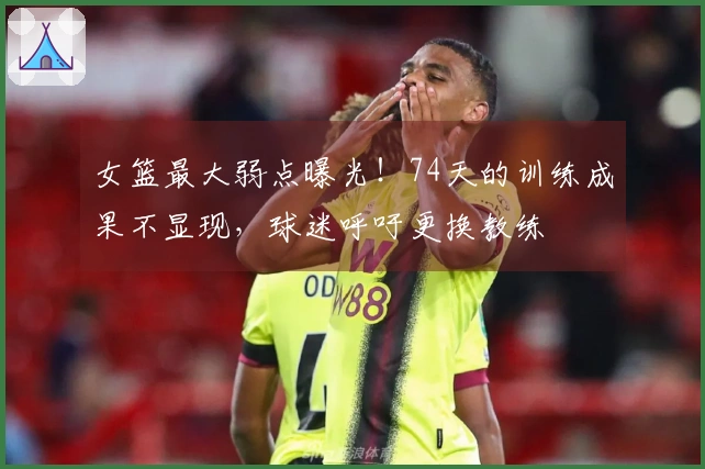 女篮最大弱点曝光！74天的训练成果不显现，球迷呼吁更换教练