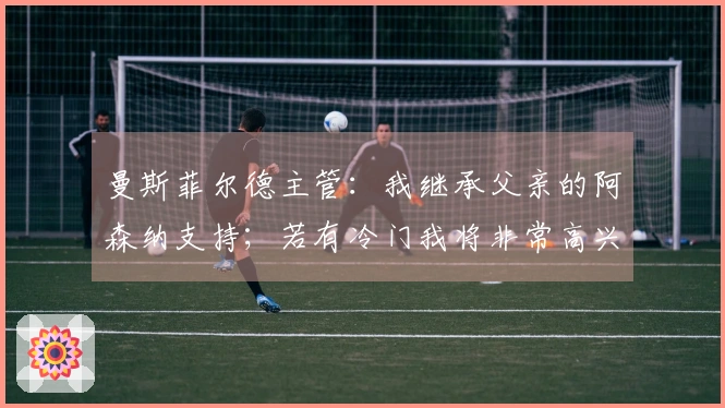 曼斯菲尔德主管：我继承父亲的阿森纳支持；若有冷门我将非常高兴