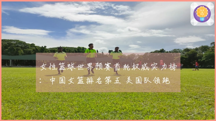女性篮球世界预赛首轮权威实力榜：中国女篮排名第五 美国队领跑 日本队排第九