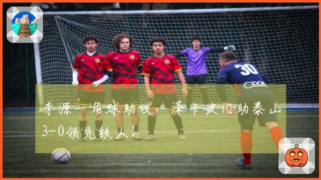 李源一角球助攻，泽卡破门助泰山3-0领先铁人！