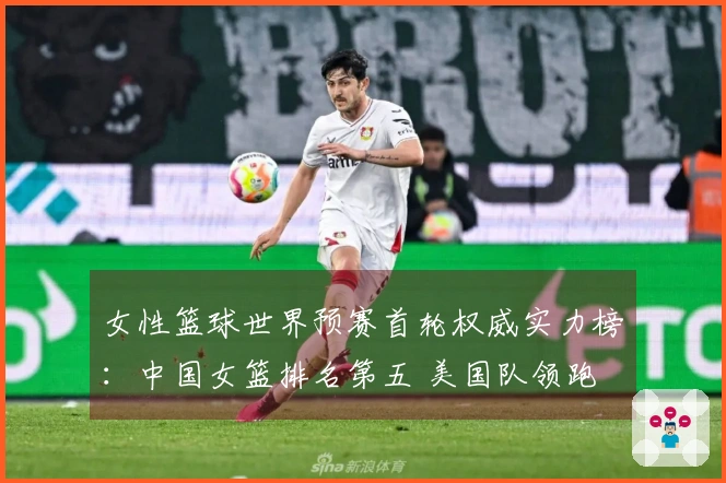 女性篮球世界预赛首轮权威实力榜：中国女篮排名第五 美国队领跑 日本队排第九