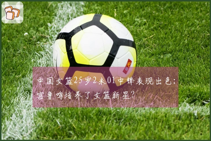 中国女篮25岁2米01中锋表现出色：宫鲁鸣培养了女篮新星？