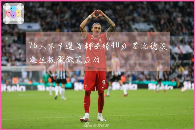 76人末节遭马刺逆转40分 恩比德淡定坐板凳微笑应对