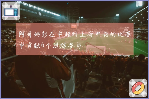 阿奇姆彭在中超对上海申花的比赛中贡献6个进球参与
