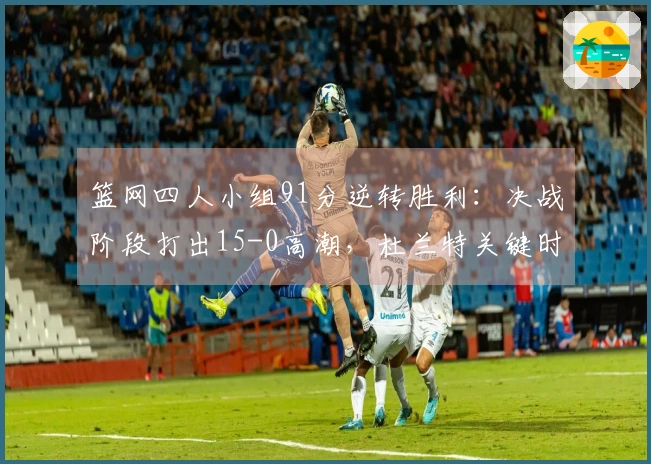 篮网四人小组91分逆转胜利：决战阶段打出15-0高潮，杜兰特关键时刻决定胜负