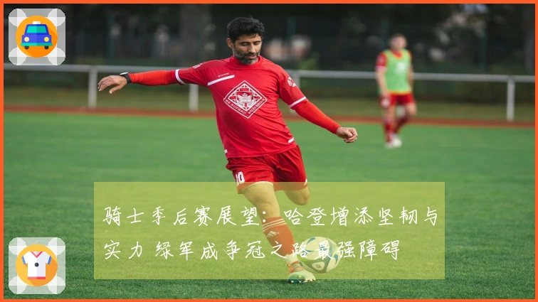 骑士季后赛展望：哈登增添坚韧与实力 绿军成争冠之路最强障碍