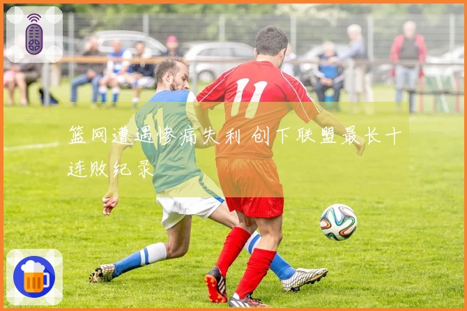 篮网遭遇惨痛失利 创下联盟最长十连败纪录