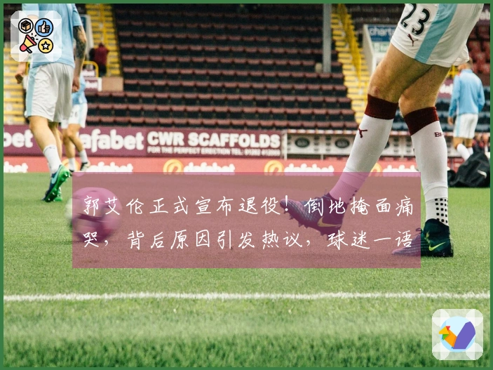 郭艾伦正式宣布退役！倒地掩面痛哭，背后原因引发热议，球迷一语催泪