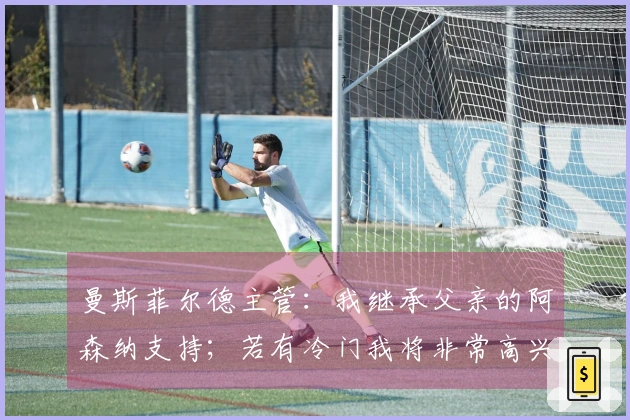 曼斯菲尔德主管：我继承父亲的阿森纳支持；若有冷门我将非常高兴