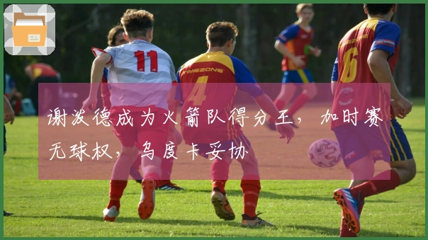 谢泼德成为火箭队得分王，加时赛无球权，乌度卡妥协