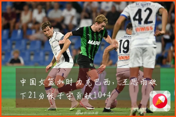 中国女篮加时力克巴西，王思雨砍下21分张子宇贡献10+4