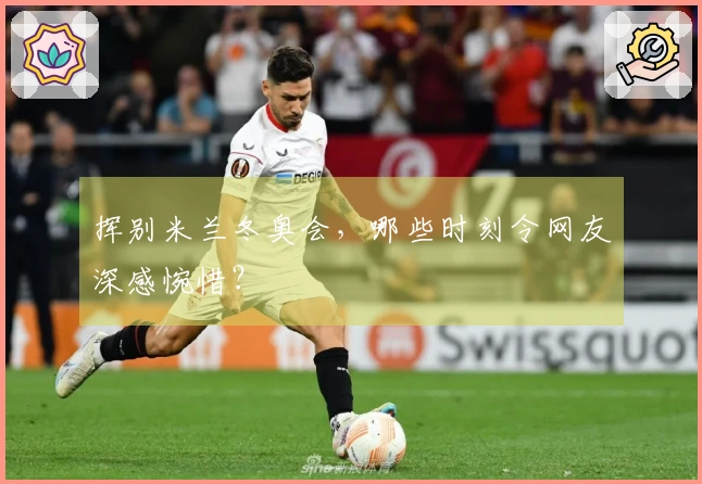 挥别米兰冬奥会，哪些时刻令网友深感惋惜？