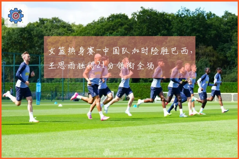 女篮热身赛-中国队加时险胜巴西，王思雨独得21分领衔全场